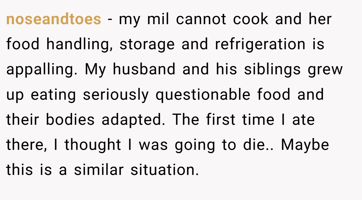 noseandtoes - my mil cannot cook and her food handling, storage and refrigeration is appalling. My husband and his siblings grew up eating seriously questionable food and their bodies adapted. The first time I ate there, I thought I was going to die.. Maybe this is a similar situation.