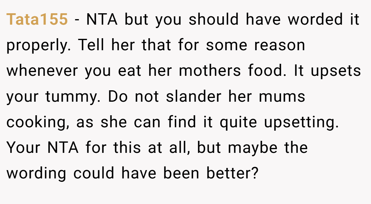 Tata155 - NTA but you should have worded it properly. Tell her that for some reason whenever you eat her mothers food. It upsets your tummy. Do not slander her mums cooking, as she can find it quite upsetting. Your NTA for this at all, but maybe the wording could have been better?
