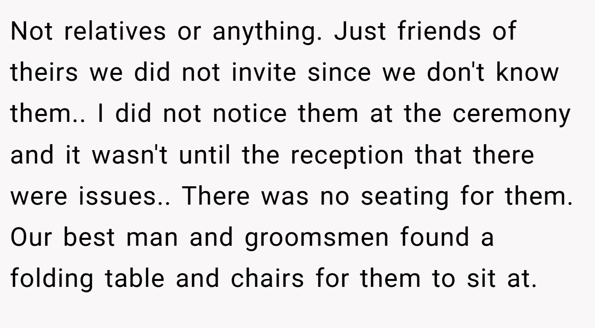 Not relatives or anything. Just friends of theirs we did not invite since we don't know them.. I did not notice them at the ceremony and it wasn't until the reception that there were issues.. There was no seating for them. Our best man and groomsmen found a folding table and chairs for them to sit at.