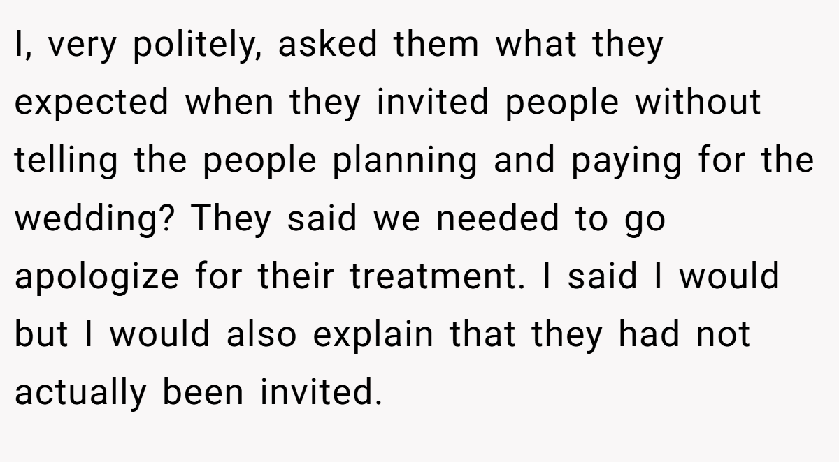 I, very politely, asked them what they expected when they invited people without telling the people planning and paying for the wedding? They said we needed to go apologize for their treatment. I said I would but I would also explain that they had not actually been invited.