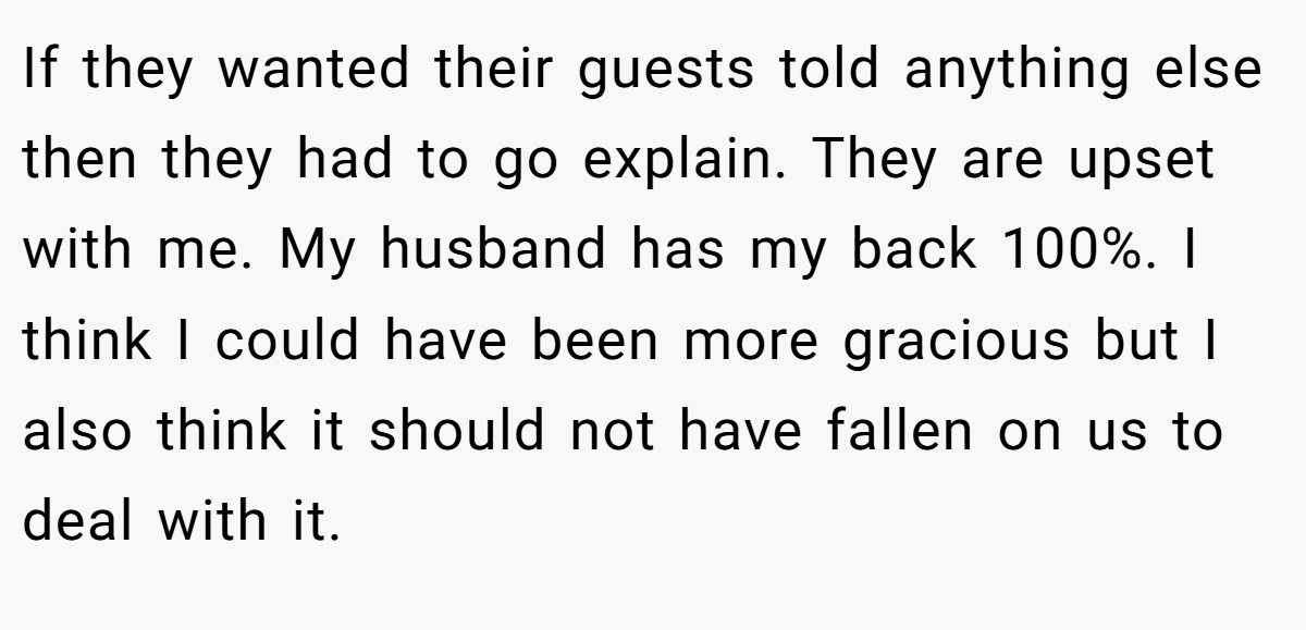If they wanted their guests told anything else then they had to go explain. They are upset with me. My husband has my back 100%. I think I could have been more gracious but I also think it should not have fallen on us to deal with it.