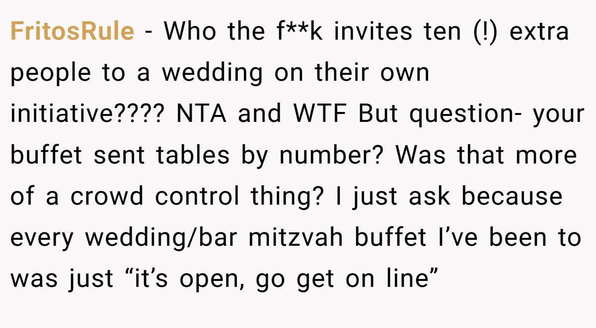 FritosRule − Who the f**k invites ten (!) extra people to a wedding on their own initiative???? NTA and WTF But question- your buffet sent tables by number? Was that more of a crowd control thing? I just ask because every wedding/bar mitzvah buffet I’ve been to was just “it’s open, go get on line”