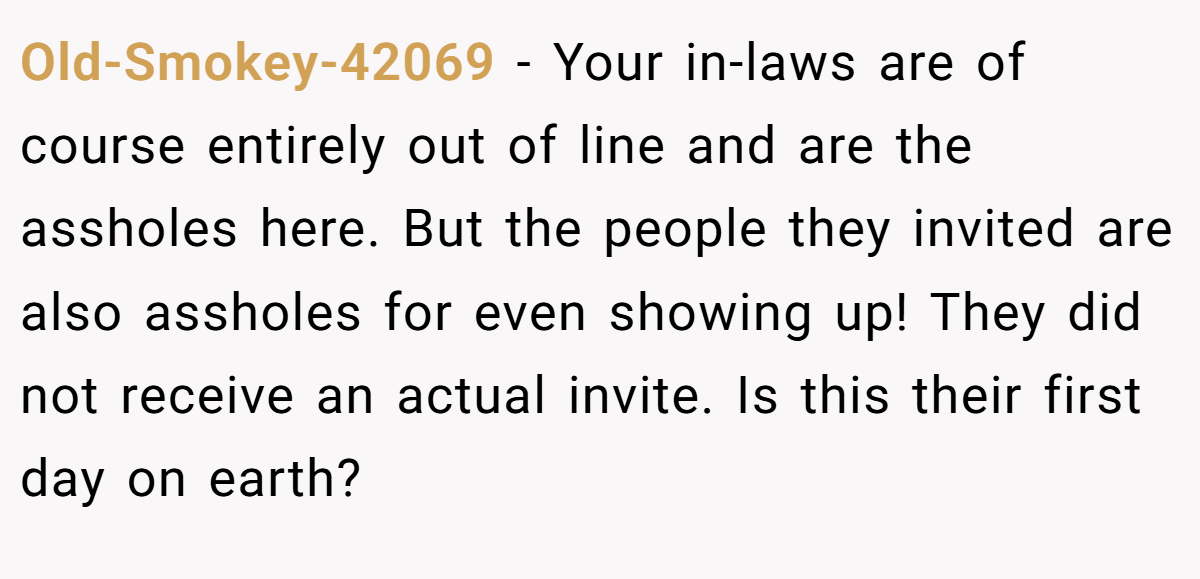 Old-Smokey-42069 − Your in-laws are of course entirely out of line and are the assholes here. But the people they invited are also assholes for even showing up! They did not receive an actual invite. Is this their first day on earth?