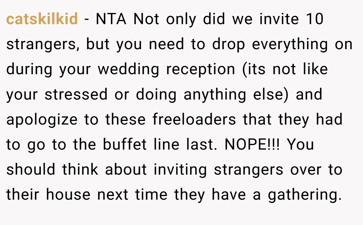 catskilkid − NTA Not only did we invite 10 strangers, but you need to drop everything on during your wedding reception (its not like your stressed or doing anything else) and apologize to these freeloaders that they had to go to the buffet line last. NOPE!!! You should think about inviting strangers over to their house next time they have a gathering.