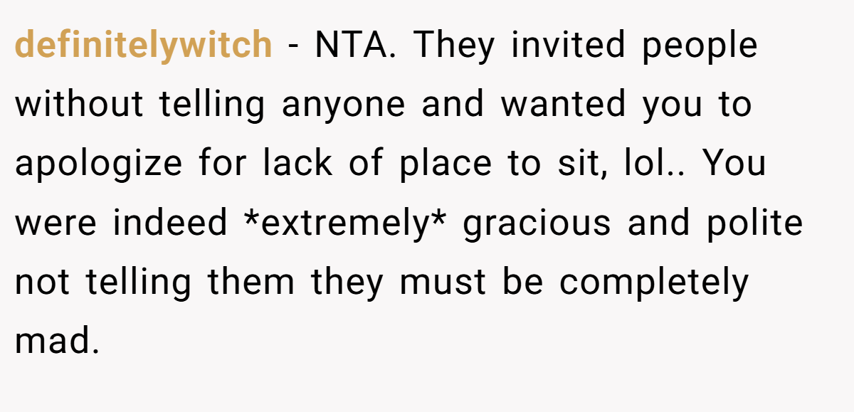 definitelywitch − NTA. They invited people without telling anyone and wanted you to apologize for lack of place to sit, lol.. You were indeed *extremely* gracious and polite not telling them they must be completely mad.