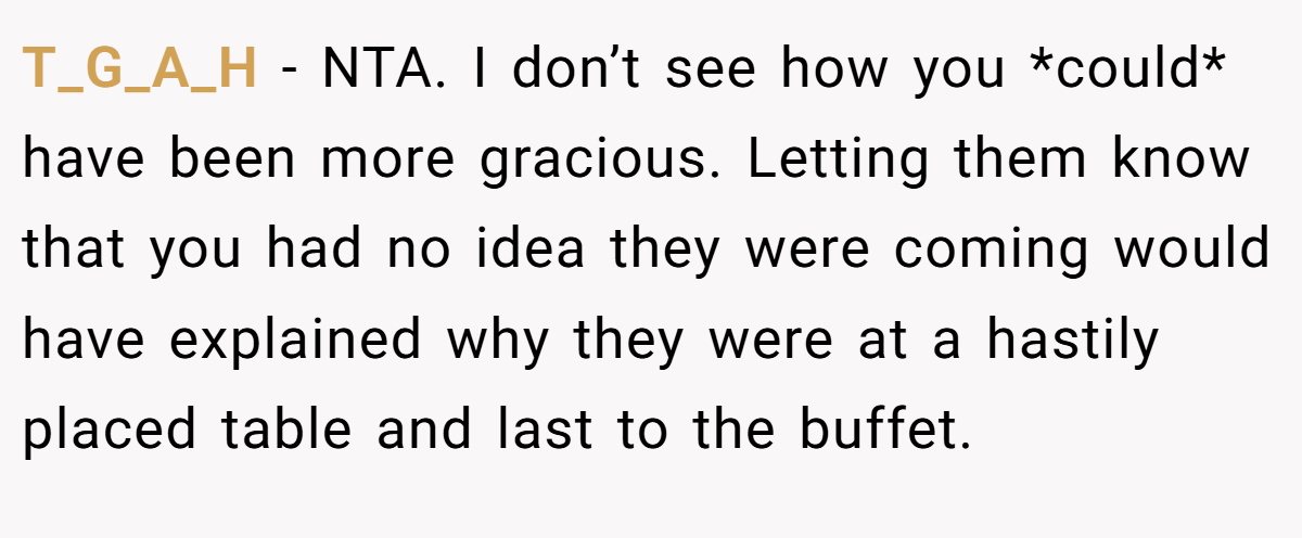T_G_A_H − NTA. I don’t see how you *could* have been more gracious. Letting them know that you had no idea they were coming would have explained why they were at a hastily placed table and last to the buffet.