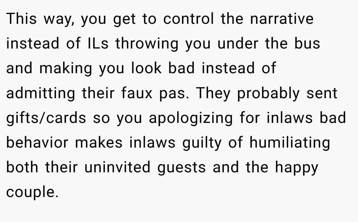 This way, you get to control the narrative instead of ILs throwing you under the bus and making you look bad instead of admitting their faux pas. They probably sent gifts/cards so you apologizing for inlaws bad behavior makes inlaws guilty of humiliating both their uninvited guests and the happy couple.