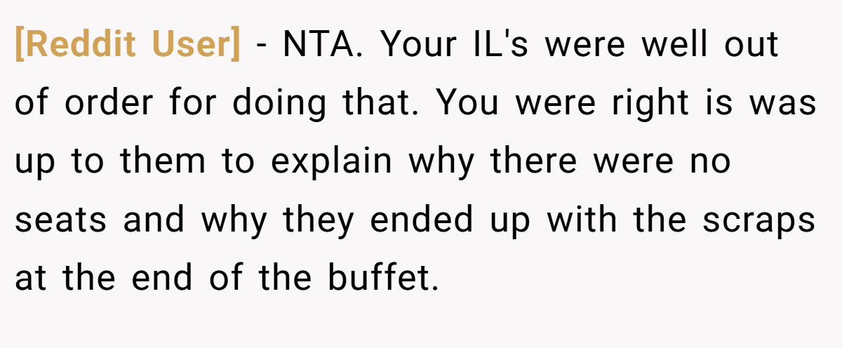 [Reddit User] − NTA. Your IL's were well out of order for doing that. You were right is was up to them to explain why there were no seats and why they ended up with the scraps at the end of the buffet.