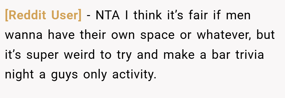 [Reddit User] − NTA I think it’s fair if men wanna have their own space or whatever, but it’s super weird to try and make a bar trivia night a guys only activity.