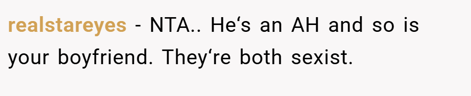 realstareyes − NTA.. He‘s an AH and so is your boyfriend. They‘re both sexist.