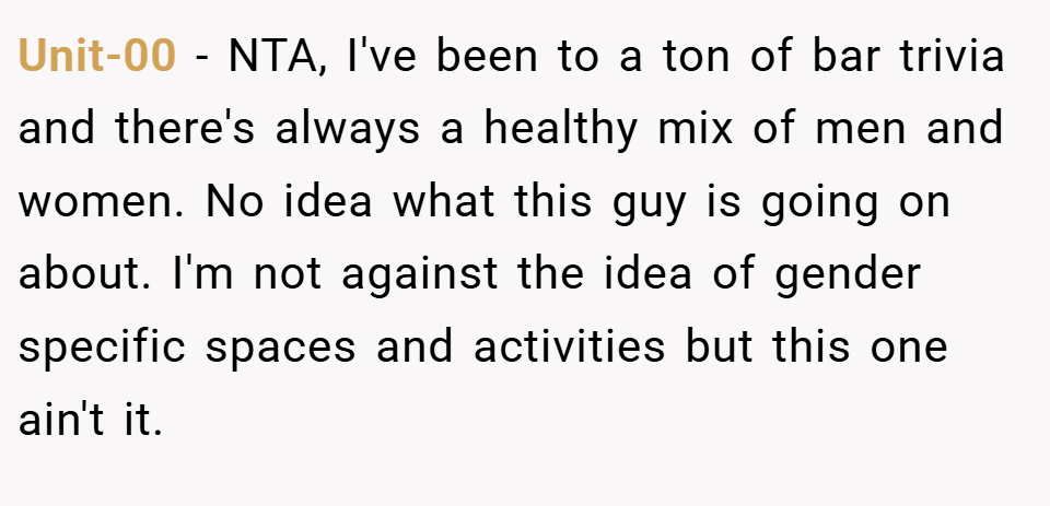 Unit-00 − NTA, I've been to a ton of bar trivia and there's always a healthy mix of men and women. No idea what this guy is going on about. I'm not against the idea of gender specific spaces and activities but this one ain't it.