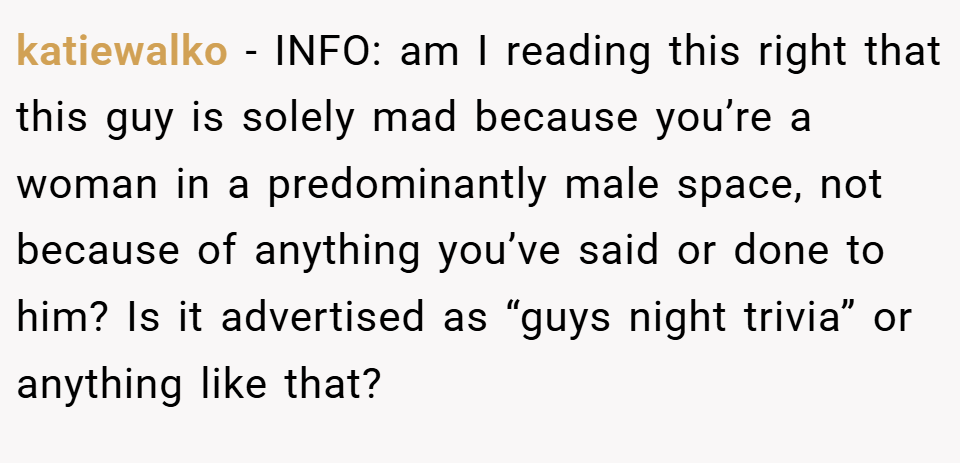 katiewalko − INFO: am I reading this right that this guy is solely mad because you’re a woman in a predominantly male space, not because of anything you’ve said or done to him? Is it advertised as “guys night trivia” or anything like that?