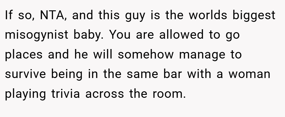 If so, NTA, and this guy is the worlds biggest misogynist baby. You are allowed to go places and he will somehow manage to survive being in the same bar with a woman playing trivia across the room.