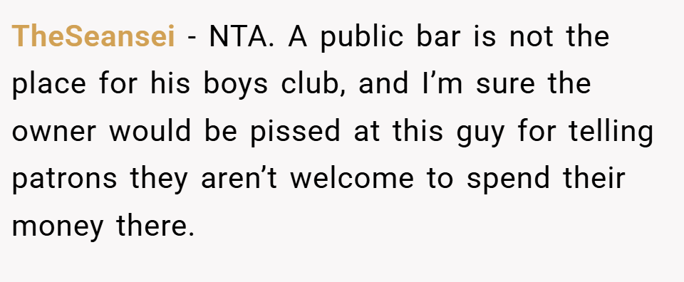 TheSeansei − NTA. A public bar is not the place for his boys club, and I’m sure the owner would be pissed at this guy for telling patrons they aren’t welcome to spend their money there.