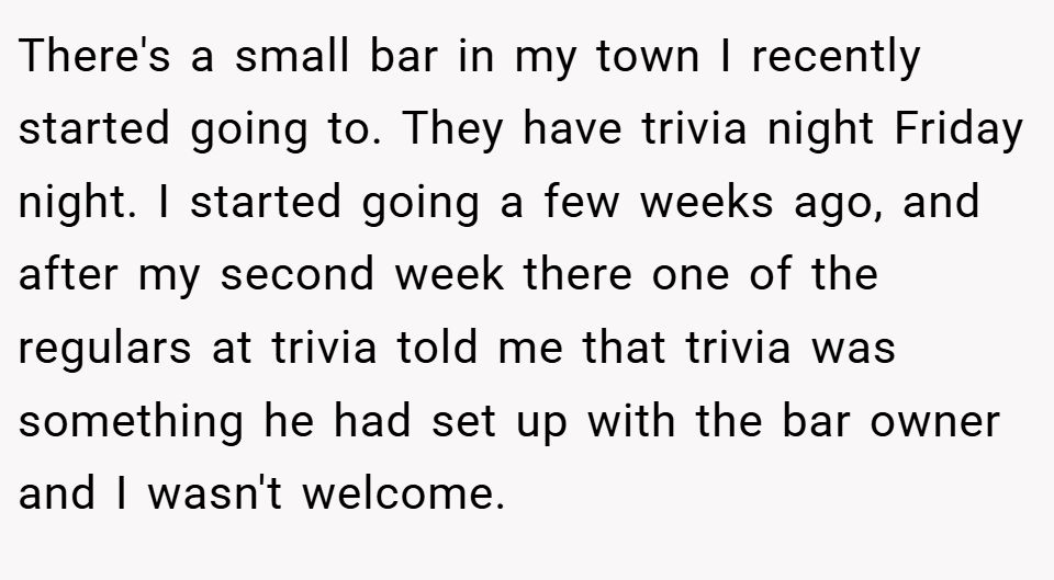 There's a small bar in my town I recently started going to. They have trivia night Friday night. I started going a few weeks ago, and after my second week there one of the regulars at trivia told me that trivia was something he had set up with the bar owner and I wasn't welcome.