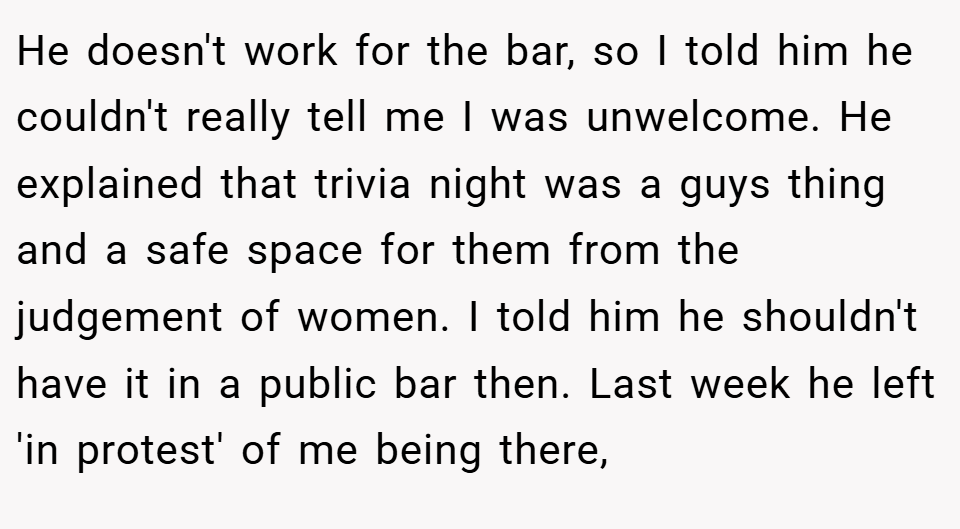 He doesn't work for the bar, so I told him he couldn't really tell me I was unwelcome. He explained that trivia night was a guys thing and a safe space for them from the judgement of women. I told him he shouldn't have it in a public bar then. Last week he left 'in protest' of me being there,