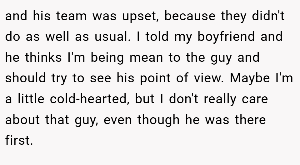 and his team was upset, because they didn't do as well as usual. I told my boyfriend and he thinks I'm being mean to the guy and should try to see his point of view. Maybe I'm a little cold-hearted, but I don't really care about that guy, even though he was there first.