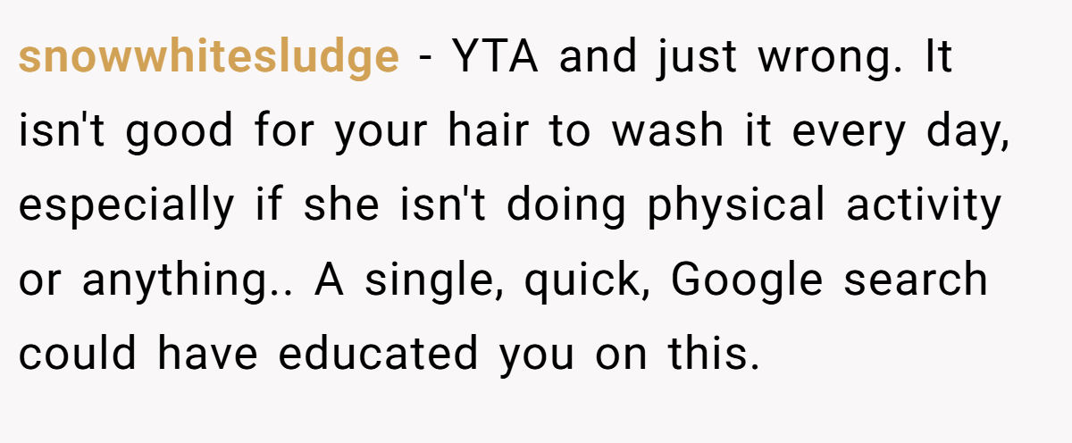 snowwhitesludge − YTA and just wrong. It isn't good for your hair to wash it every day, especially if she isn't doing physical activity or anything.. A single, quick, Google search could have educated you on this.