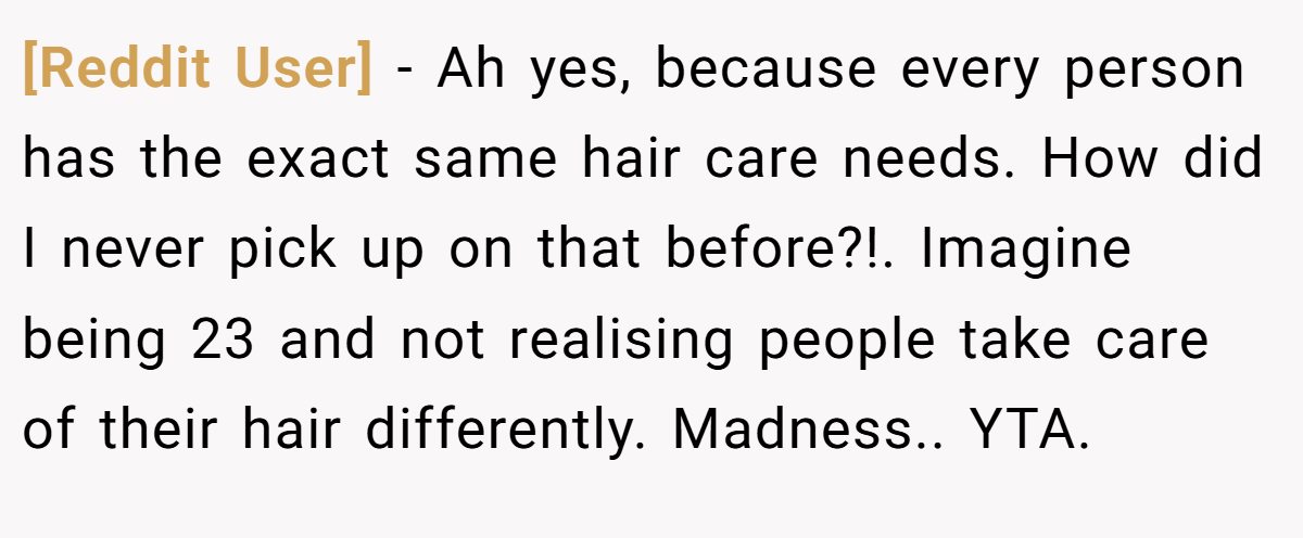 [Reddit User] − Ah yes, because every person has the exact same hair care needs. How did I never pick up on that before?!. Imagine being 23 and not realising people take care of their hair differently. Madness.. YTA.