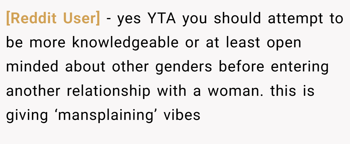 [Reddit User] − yes YTA you should attempt to be more knowledgeable or at least open minded about other genders before entering another relationship with a woman. this is giving ‘mansplaining’ vibes