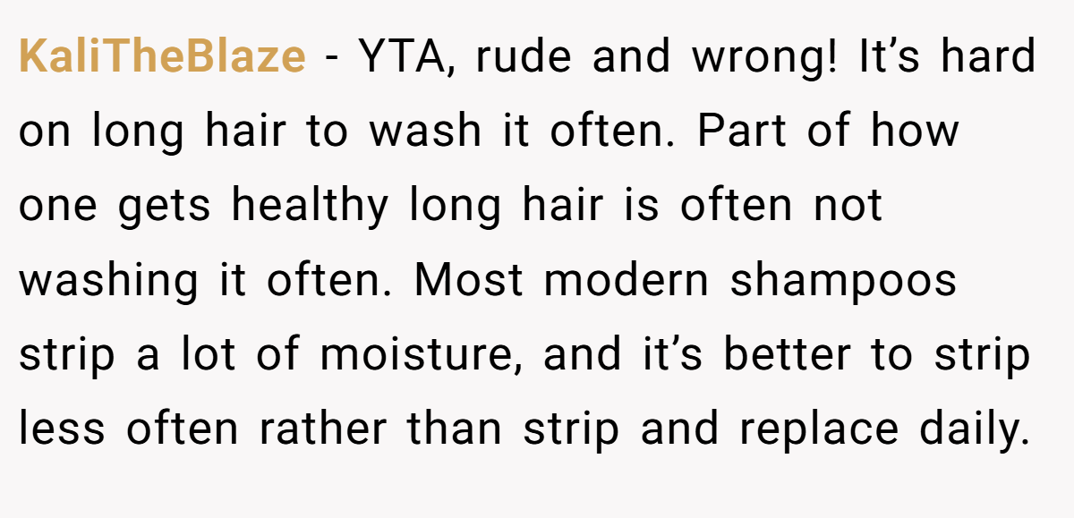 KaliTheBlaze − YTA, rude and wrong! It’s hard on long hair to wash it often. Part of how one gets healthy long hair is often not washing it often. Most modern shampoos strip a lot of moisture, and it’s better to strip less often rather than strip and replace daily.