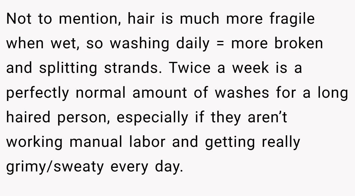 Not to mention, hair is much more fragile when wet, so washing daily = more broken and splitting strands. Twice a week is a perfectly normal amount of washes for a long haired person, especially if they aren’t working manual labor and getting really grimy/sweaty every day.
