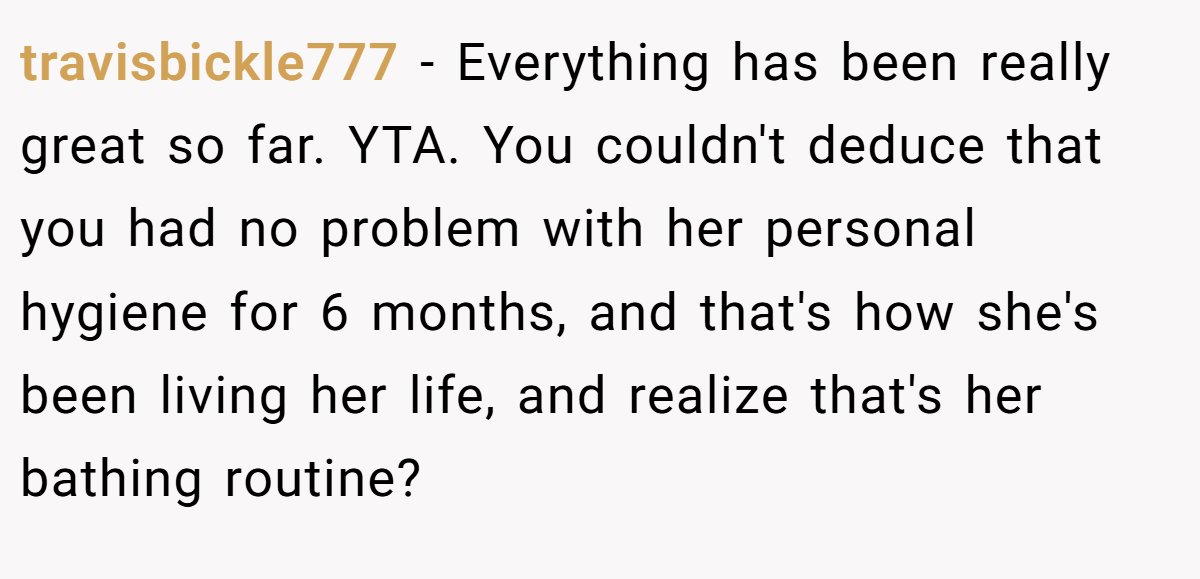 travisbickle777 − Everything has been really great so far. YTA. You couldn't deduce that you had no problem with her personal hygiene for 6 months, and that's how she's been living her life, and realize that's her bathing routine?