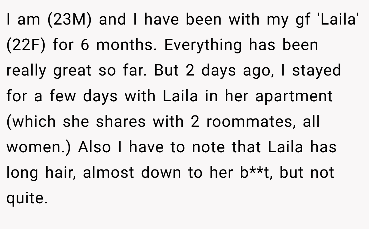 I am (23M) and I have been with my gf 'Laila' (22F) for 6 months. Everything has been really great so far. But 2 days ago, I stayed for a few days with Laila in her apartment (which she shares with 2 roommates, all women.) Also I have to note that Laila has long hair, almost down to her b**t, but not quite.
