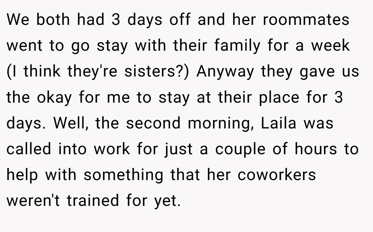 We both had 3 days off and her roommates went to go stay with their family for a week (I think they're sisters?) Anyway they gave us the okay for me to stay at their place for 3 days. Well, the second morning, Laila was called into work for just a couple of hours to help with something that her coworkers weren't trained for yet.