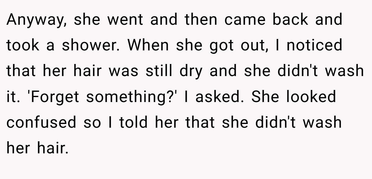 Anyway, she went and then came back and took a shower. When she got out, I noticed that her hair was still dry and she didn't wash it. 'Forget something?' I asked. She looked confused so I told her that she didn't wash her hair.