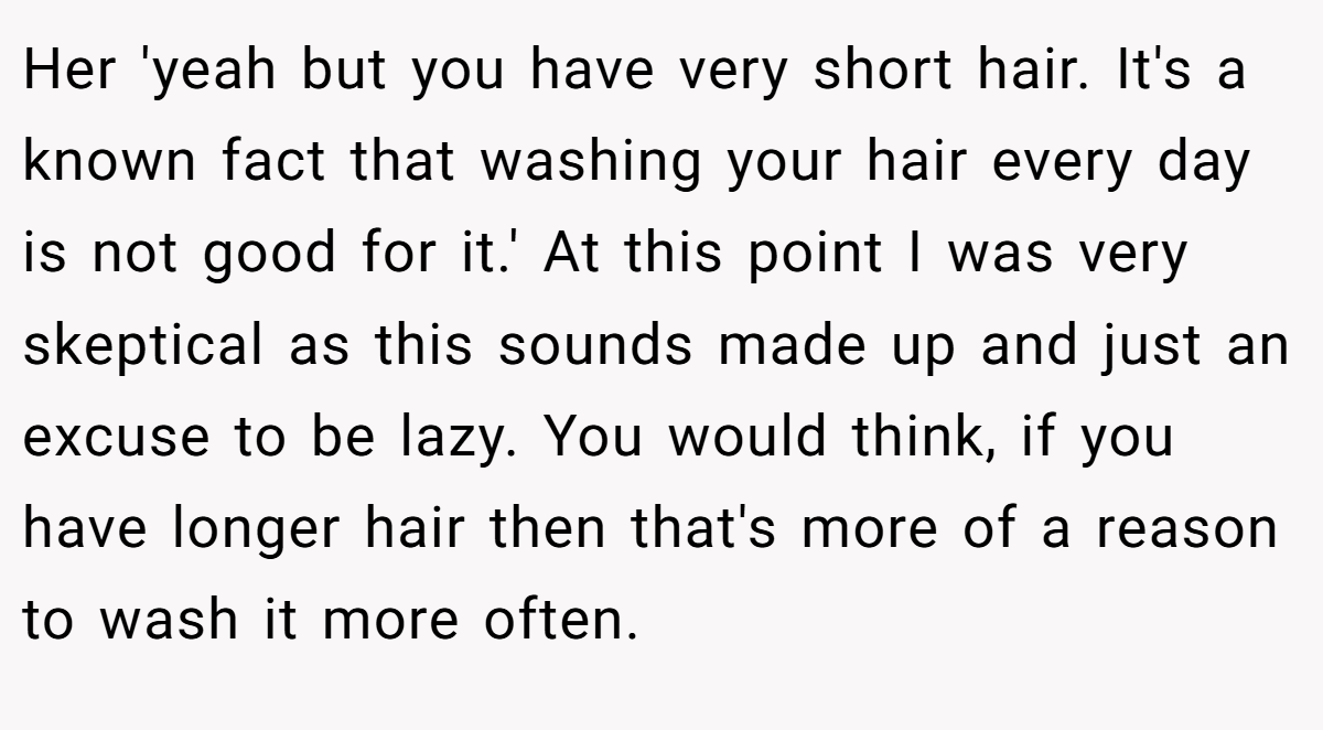 Her 'yeah but you have very short hair. It's a known fact that washing your hair every day is not good for it.' At this point I was very skeptical as this sounds made up and just an excuse to be lazy. You would think, if you have longer hair then that's more of a reason to wash it more often.