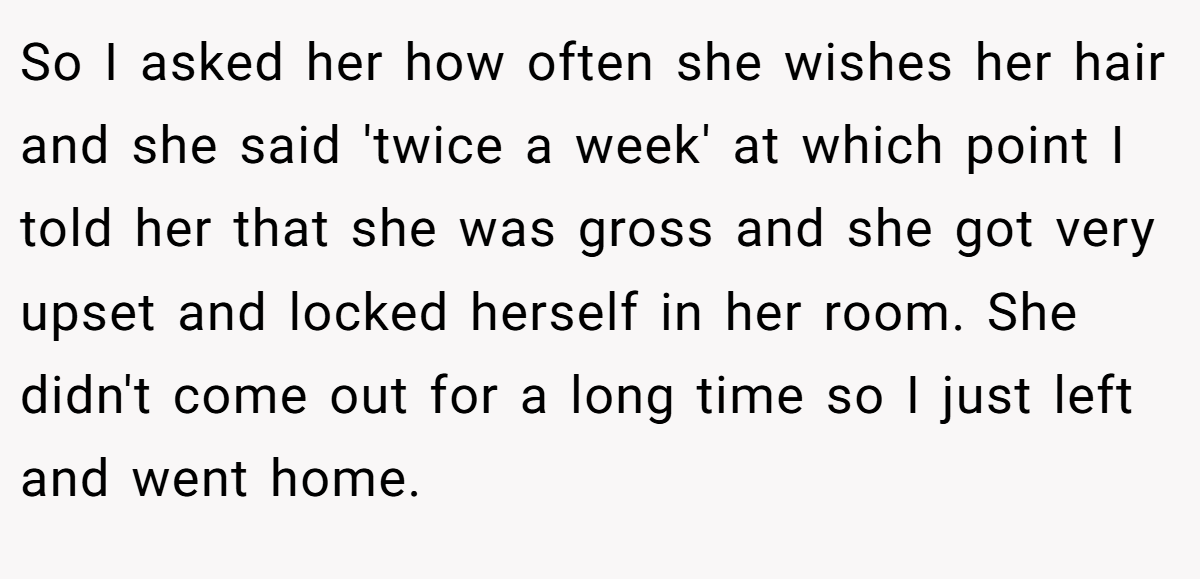 So I asked her how often she wishes her hair and she said 'twice a week' at which point I told her that she was gross and she got very upset and locked herself in her room. She didn't come out for a long time so I just left and went home.