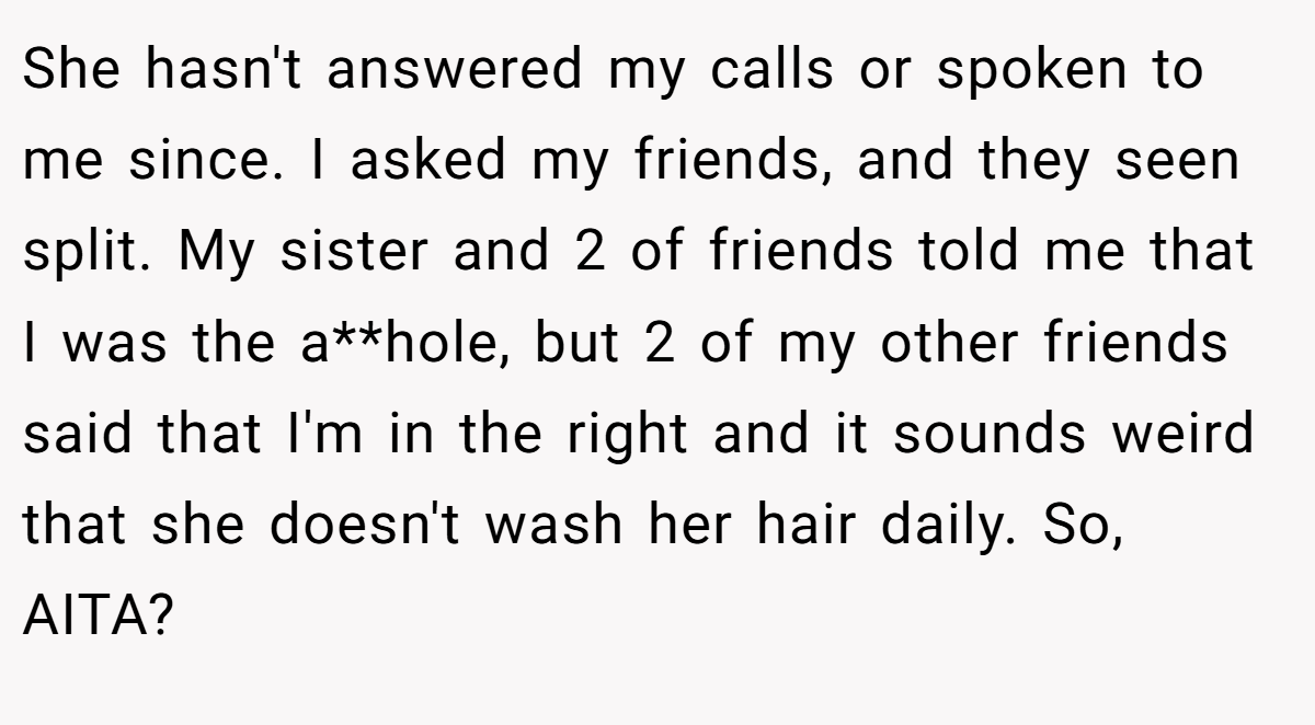 She hasn't answered my calls or spoken to me since. I asked my friends, and they seen split. My sister and 2 of friends told me that I was the a**hole, but 2 of my other friends said that I'm in the right and it sounds weird that she doesn't wash her hair daily. So, AITA?