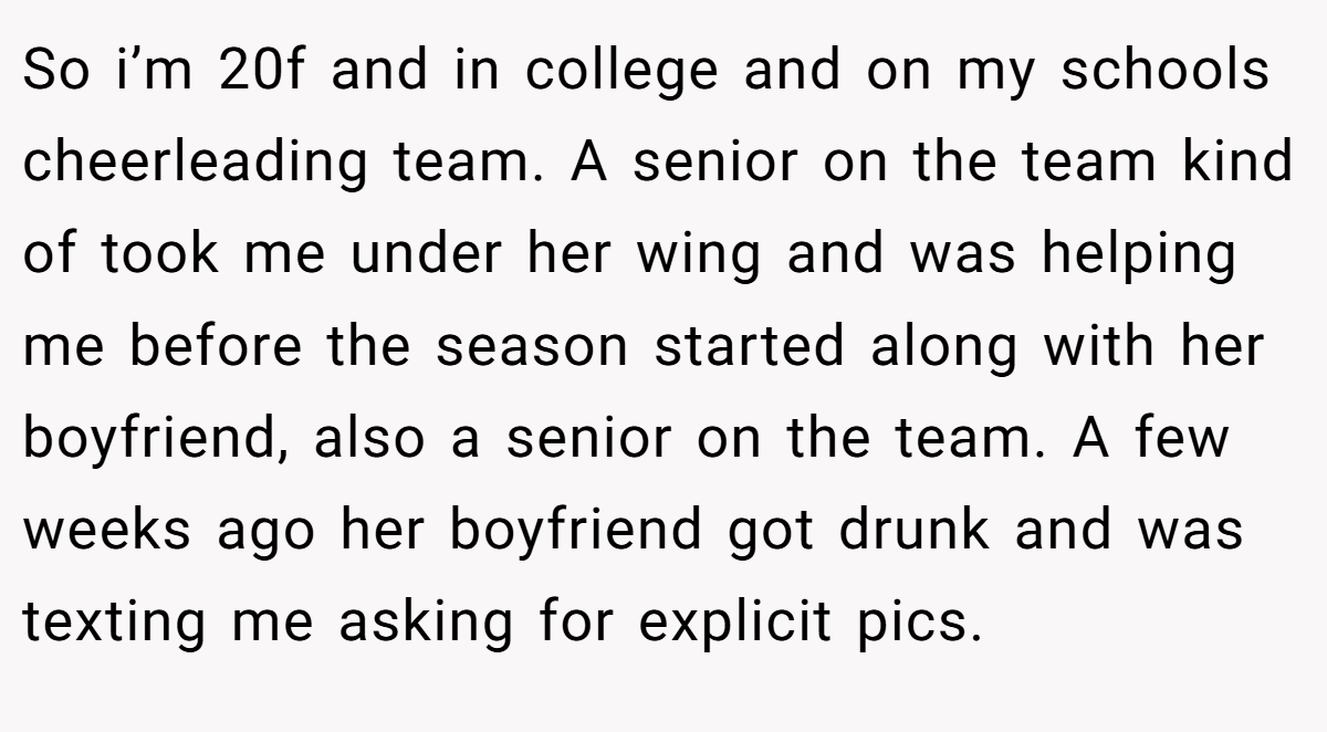 So i’m 20f and in college and on my schools cheerleading team. A senior on the team kind of took me under her wing and was helping me before the season started along with her boyfriend, also a senior on the team. A few weeks ago her boyfriend got drunk and was texting me asking for explicit pics.