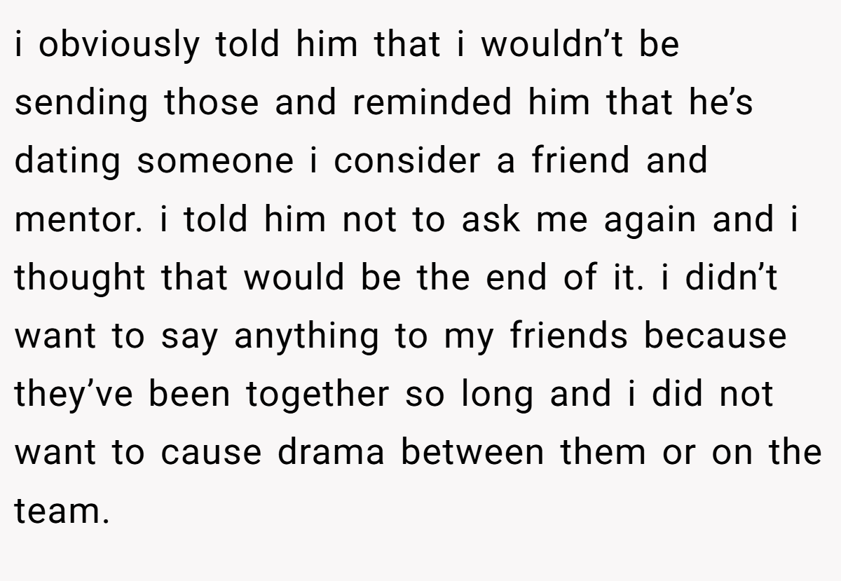 i obviously told him that i wouldn’t be sending those and reminded him that he’s dating someone i consider a friend and mentor. i told him not to ask me again and i thought that would be the end of it. i didn’t want to say anything to my friends because they’ve been together so long and i did not want to cause drama between them or on the team.