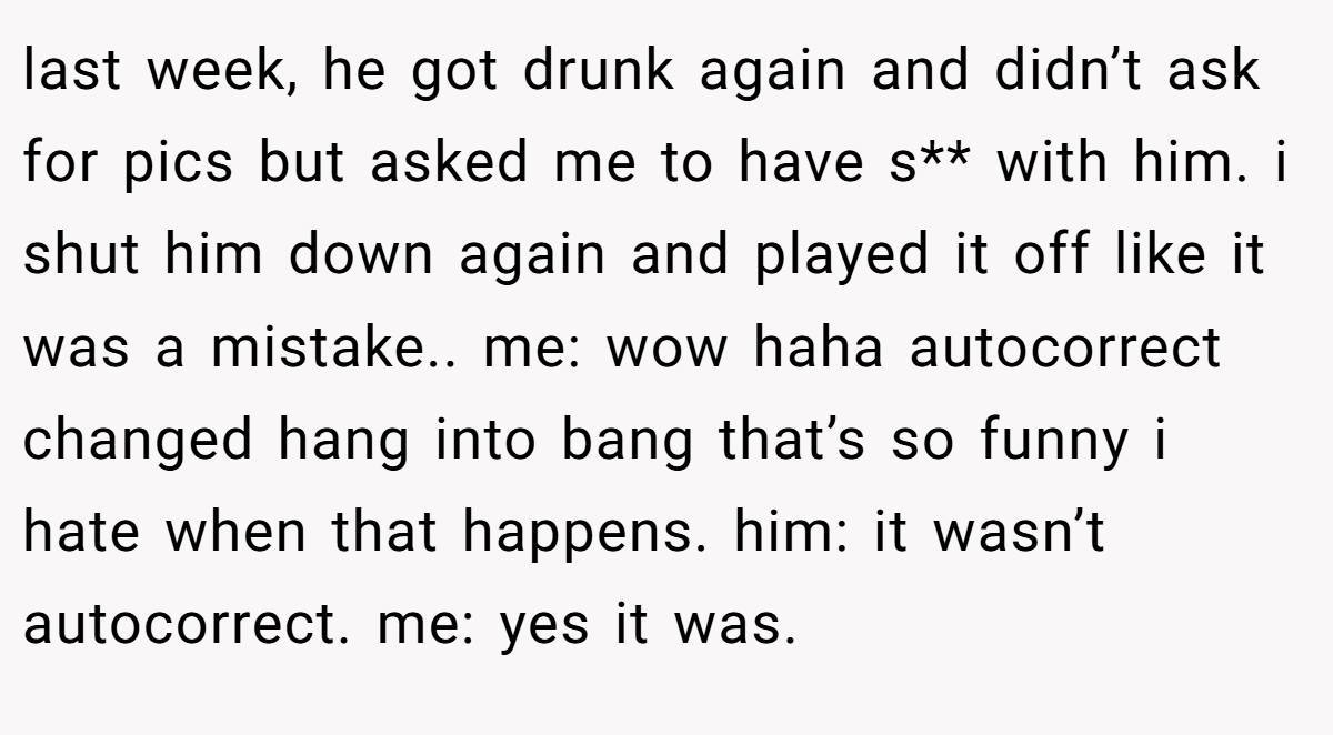 last week, he got drunk again and didn’t ask for pics but asked me to have s** with him. i shut him down again and played it off like it was a mistake.. me: wow haha autocorrect changed hang into bang that’s so funny i hate when that happens. him: it wasn’t autocorrect. me: yes it was.