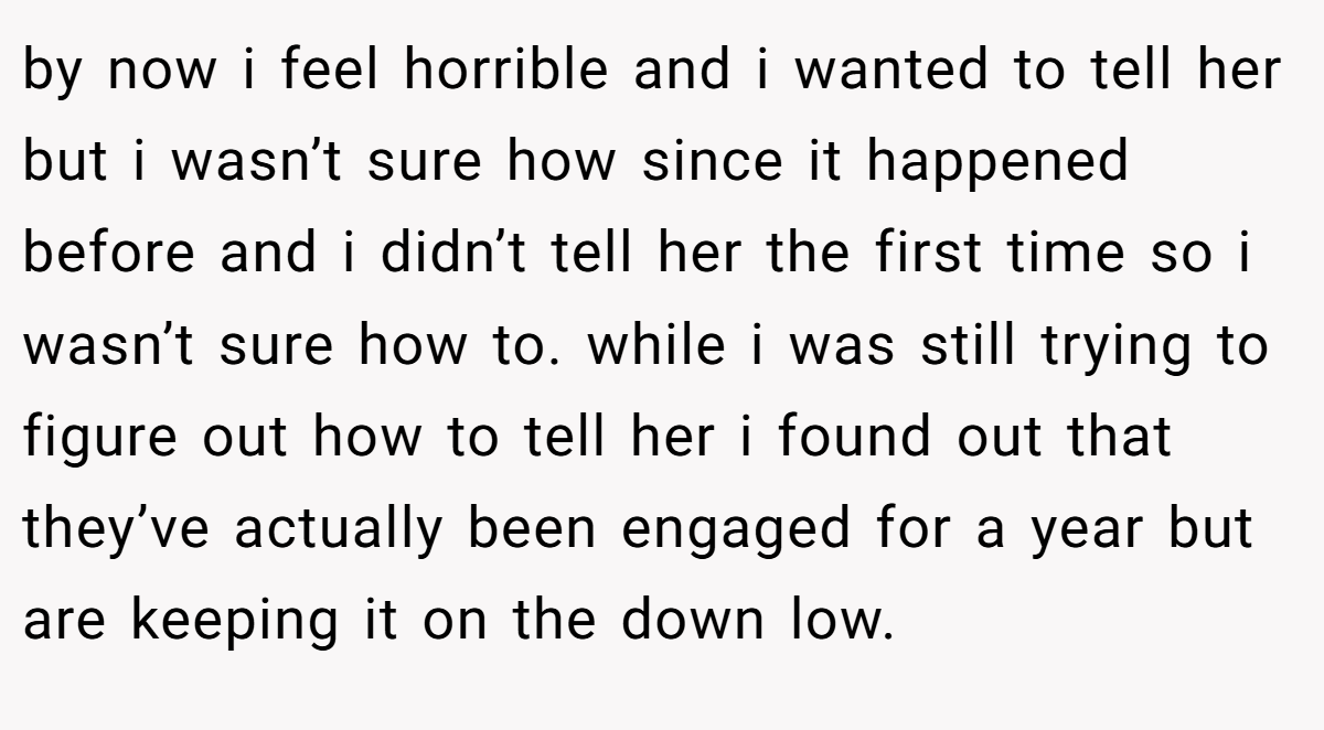 by now i feel horrible and i wanted to tell her but i wasn’t sure how since it happened before and i didn’t tell her the first time so i wasn’t sure how to. while i was still trying to figure out how to tell her i found out that they’ve actually been engaged for a year but are keeping it on the down low.