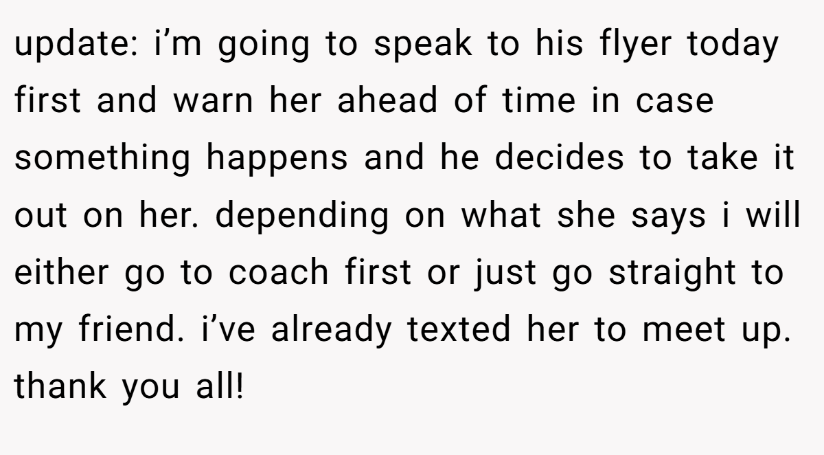 update: i’m going to speak to his flyer today first and warn her ahead of time in case something happens and he decides to take it out on her. depending on what she says i will either go to coach first or just go straight to my friend. i’ve already texted her to meet up. thank you all!
