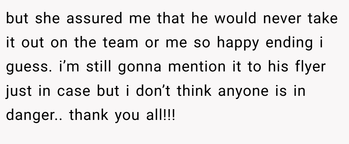 but she assured me that he would never take it out on the team or me so happy ending i guess. i’m still gonna mention it to his flyer just in case but i don’t think anyone is in danger.. thank you all!!!