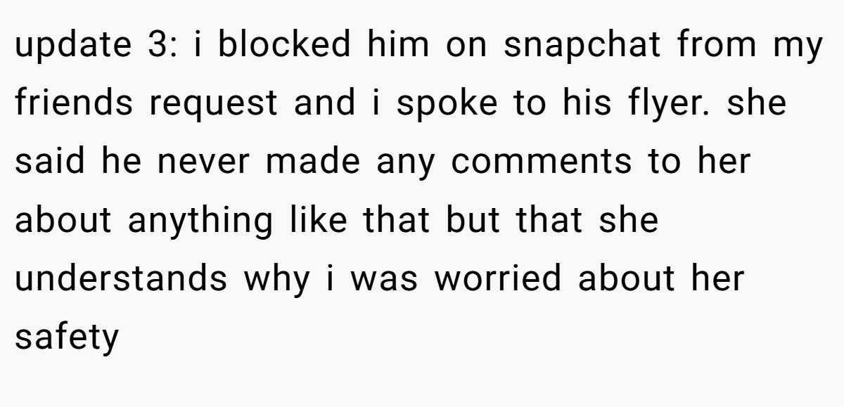 update 3: i blocked him on snapchat from my friends request and i spoke to his flyer. she said he never made any comments to her about anything like that but that she understands why i was worried about her safety