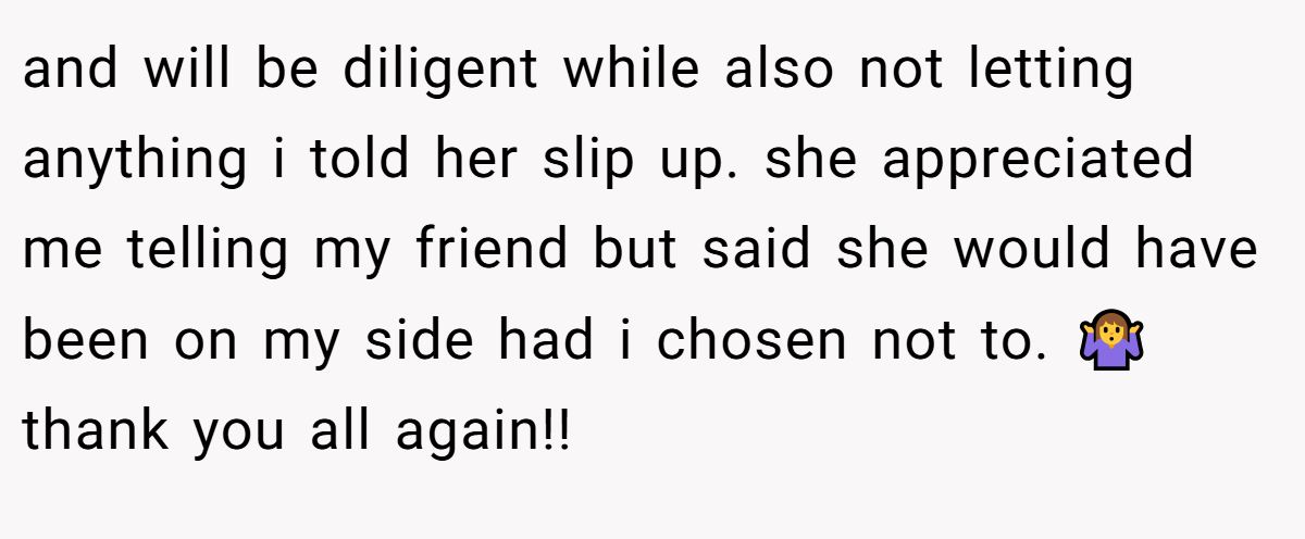 and will be diligent while also not letting anything i told her slip up. she appreciated me telling my friend but said she would have been on my side had i chosen not to. 🤷‍♀️ thank you all again!!