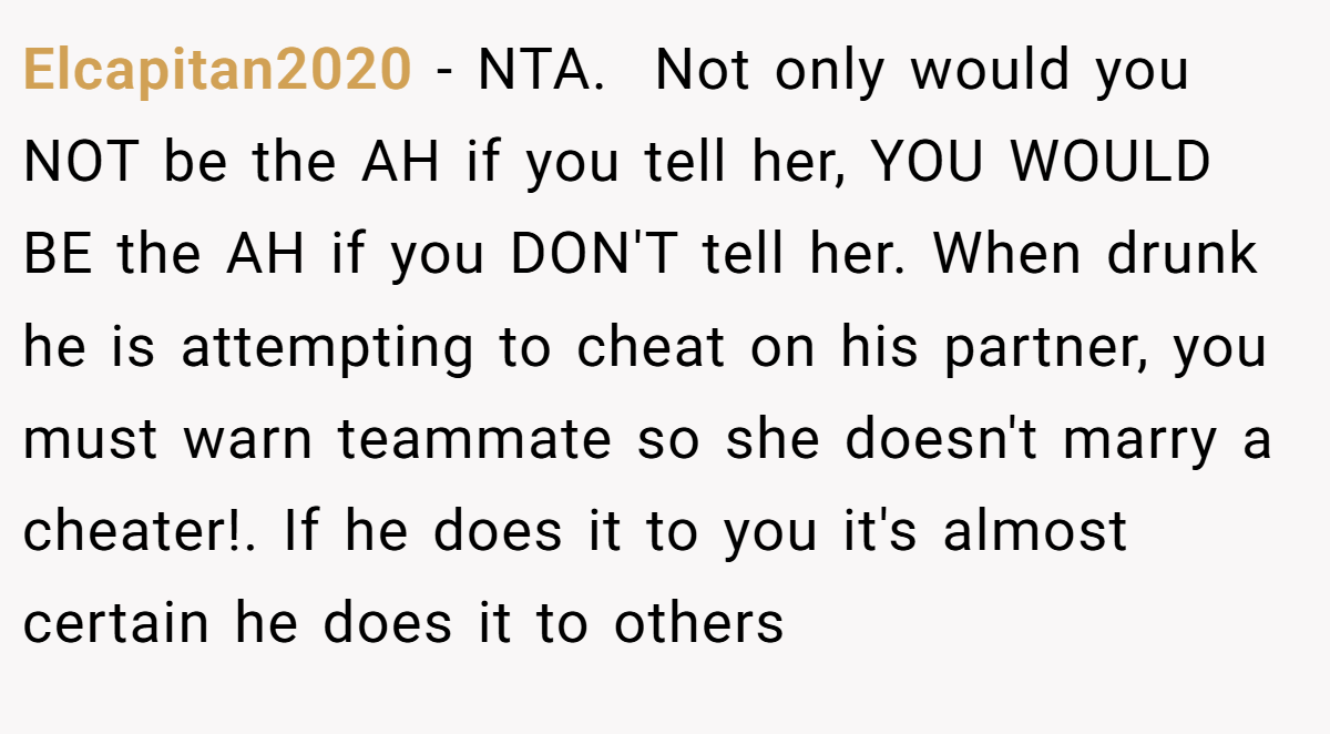 Elcapitan2020 − NTA. ​ Not only would you NOT be the AH if you tell her, YOU WOULD BE the AH if you DON'T tell her. When drunk he is attempting to cheat on his partner, you must warn teammate so she doesn't marry a cheater!. If he does it to you it's almost certain he does it to others