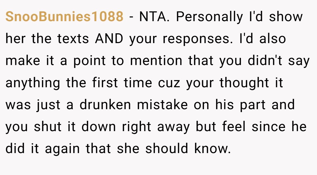 SnooBunnies1088 − NTA. Personally I'd show her the texts AND your responses. I'd also make it a point to mention that you didn't say anything the first time cuz your thought it was just a drunken mistake on his part and you shut it down right away but feel since he did it again that she should know.