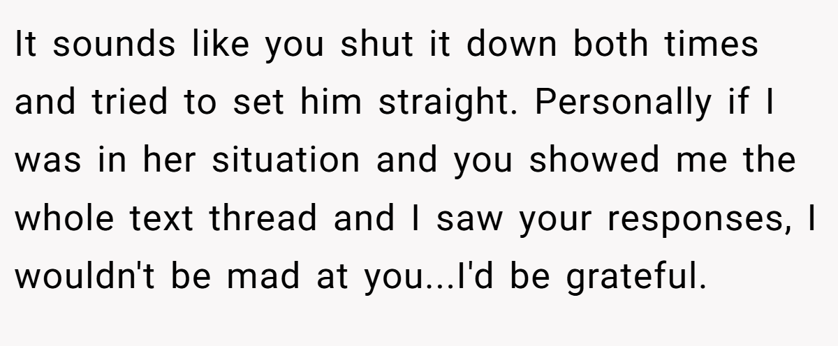 It sounds like you shut it down both times and tried to set him straight. Personally if I was in her situation and you showed me the whole text thread and I saw your responses, I wouldn't be mad at you...I'd be grateful.