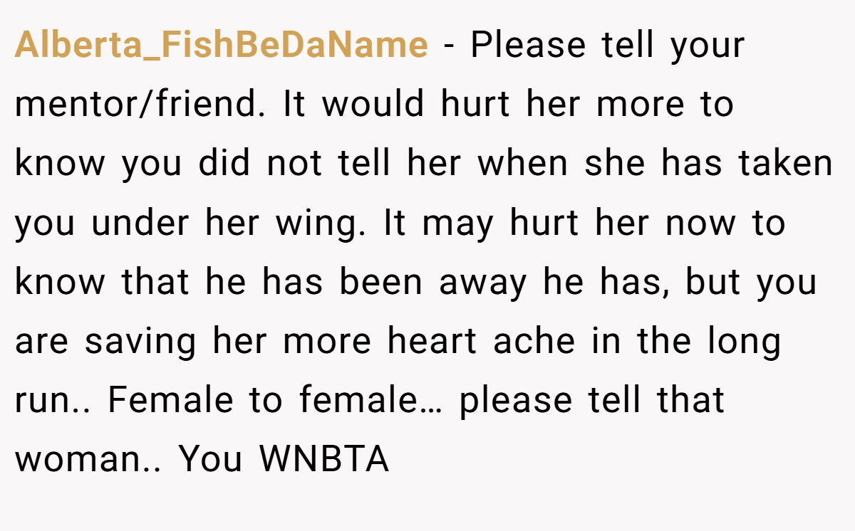 Alberta_FishBeDaName − Please tell your mentor/friend. It would hurt her more to know you did not tell her when she has taken you under her wing. It may hurt her now to know that he has been away he has, but you are saving her more heart ache in the long run.. Female to female… please tell that woman.. You WNBTA