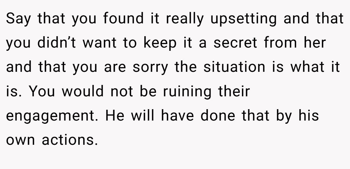 Say that you found it really upsetting and that you didn’t want to keep it a secret from her and that you are sorry the situation is what it is. You would not be ruining their engagement. He will have done that by his own actions.