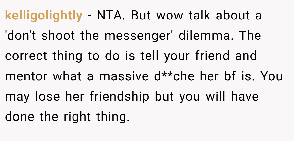 kelligolightly − NTA. But wow talk about a 'don't shoot the messenger' dilemma. The correct thing to do is tell your friend and mentor what a massive d**che her bf is. You may lose her friendship but you will have done the right thing.