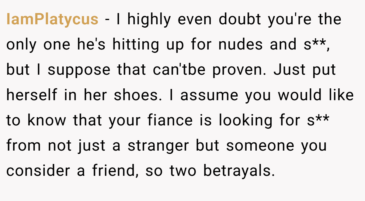 IamPlatycus − I highly even doubt you're the only one he's hitting up for nudes and s**, but I suppose that can'tbe proven. Just put herself in her shoes. I assume you would like to know that your fiance is looking for s** from not just a stranger but someone you consider a friend, so two betrayals.