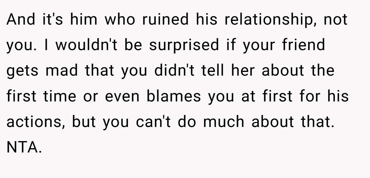 And it's him who ruined his relationship, not you. I wouldn't be surprised if your friend gets mad that you didn't tell her about the first time or even blames you at first for his actions, but you can't do much about that. NTA.