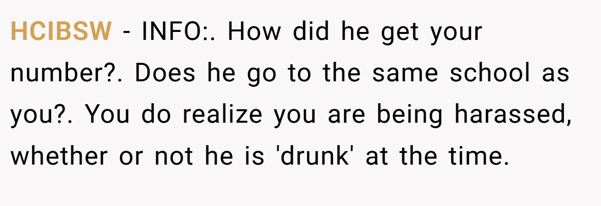 HCIBSW − INFO:. How did he get your number?. Does he go to the same school as you?. You do realize you are being harassed, whether or not he is 'drunk' at the time.